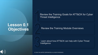 Lesson 0.1
Objectives
Learn about how ATT&CK can help with Cyber Threat
Intelligence
Review the Training Module Overviews
Review the Training Goals for ATT&CK for Cyber
Threat Intelligence
© 2024 THE MITRE CORPORATION. ALL RIGHTS RESERVED.
 