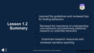 Lesson 1.2
Summary
Examined research resources and
reviewed narrative reporting
Reviewed the importance of understanding
core behaviors and performing additional
research on unfamiliar behaviors
Learned the guidelines and reviewed tips
for finding behaviors
© 2024 THE MITRE CORPORATION. ALL RIGHTS RESERVED.
 