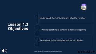 Lesson 1.3
Objectives
Learn how to translate behaviors into Tactics
Practice identifying a behavior in narrative reporting
Understand the 14 Tactics and why they matter
© 2024 THE MITRE CORPORATION. ALL RIGHTS RESERVED.
 