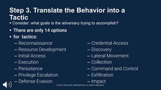 Step 3. Translate the Behavior into a
Tactic
§ Consider: what goals is the adversary trying to accomplish?
§ There are only 14 options
§ for tactics:
– Reconnaissance
– Resource Development
– Initial Access
– Execution
– Persistence
– Privilege Escalation
– Defense Evasion
– Credential Access
– Discovery
– Lateral Movement
– Collection
– Command and Control
– Exfiltration
– Impact
© 2024 THE MITRE CORPORATION. ALL RIGHTS RESERVED.
 