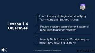 Lesson 1.4
Objectives
Identify Techniques and Sub-techniques
in narrative reporting (Step 4)
Review strategy examples and external
resources to use for research
Learn the key strategies for identifying
Techniques and Sub-techniques
© 2024 THE MITRE CORPORATION. ALL RIGHTS RESERVED.
 