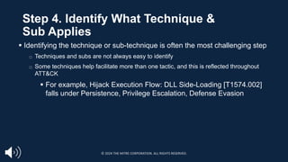 Step 4. Identify What Technique &
Sub Applies
§ Identifying the technique or sub-technique is often the most challenging step
□ Techniques and subs are not always easy to identify
□ Some techniques help facilitate more than one tactic, and this is reflected throughout
ATT&CK
§ For example, Hijack Execution Flow: DLL Side-Loading [T1574.002]
falls under Persistence, Privilege Escalation, Defense Evasion
© 2024 THE MITRE CORPORATION. ALL RIGHTS RESERVED.
 
