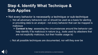 § Not every behavior is necessarily a technique or sub-technique
□ Not all adversary behaviors can or should be used as a basis for alerting
or providing data to an analyst - not every behavior that can be mapped is
malicious
§ Context is key: assessing the circumstances around the behavior can
help identify if its malicious in nature (e.g., tools used by attackers that
are not explicitly malicious, but their hostile usage is)
□ Not all possible techniques are documented, nor will they ever be
Step 4. Identify What Technique &
Sub Applies
© 2024 THE MITRE CORPORATION. ALL RIGHTS RESERVED.
 