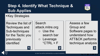 §Key Strategies
Review the list of
Techniques and
Sub-techniques
for the Tactic you
previously
identified
Search
attack.mitre.org
o Use the
search bar
o Leverage
“CTRL + F
Assess a few
Group and
Software pages to
understand how
ATT&CK performs
technique analysis
1 2 3
Step 4. Identify What Technique &
Sub Applies
© 2024 THE MITRE CORPORATION. ALL RIGHTS RESERVED.
 