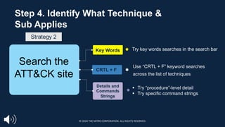 Key Words
CRTL + F
Details and
Commands
Strings
Try key words searches in the search bar
Use “CRTL + F” keyword searches
across the list of techniques
Step 4. Identify What Technique &
Sub Applies
Search the
ATT&CK site
§ Try “procedure”-level detail
§ Try specific command strings
Strategy 2
© 2024 THE MITRE CORPORATION. ALL RIGHTS RESERVED.
 
