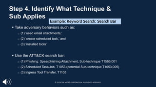 § Take adversary behaviors such as:
□ (1) ‘used email attachments,’
□ (2) ‘create scheduled task,’ and
□ (3) ‘installed tools’
§ Use the ATT&CK search bar:
□ (1) Phishing: Spearphishing Attachment, Sub-technique T1566.001
□ (2) Scheduled Task/Job, T1053 (potential Sub-technique T1053.005)
□ (3) Ingress Tool Transfer, T1105
Example: Keyword Search: Search Bar
Step 4. Identify What Technique &
Sub Applies
© 2024 THE MITRE CORPORATION. ALL RIGHTS RESERVED.
 