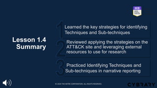 Lesson 1.4
Summary
Practiced Identifying Techniques and
Sub-techniques in narrative reporting
Reviewed applying the strategies on the
ATT&CK site and leveraging external
resources to use for research
Learned the key strategies for identifying
Techniques and Sub-techniques
© 2024 THE MITRE CORPORATION. ALL RIGHTS RESERVED.
 