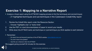 Exercise 1: Mapping to a Narrative Report
§ Analyze a threat report using the ATT&CK® mapping process to find the techniques and sub-techniques
□ 21 highlighted techniques and sub-techniques in the Cybereason Cobalt Kitty report
1. Review the Cobalt Kitty report under the Resource Section
o Choose “highlights only” or “tactic hints”
2. Use the PDF or a text document/piece of paper to record your results
3. Write down the ATT&CK tactic and technique or sub-technique you think applies to each behavior
§ Remember:
□ Do search bar and keyword searches of the ATT&CK website: https://attack.mitre.org
□ You don’t have to be perfect!
□ Use this as a chance to dive into ATT&CK
We suggest giving yourself 30 minutes for this exercise.
© 2024 THE MITRE CORPORATION. ALL RIGHTS RESERVED.
 