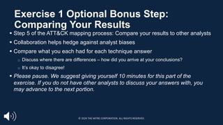 § Step 5 of the ATT&CK mapping process: Compare your results to other analysts
§ Collaboration helps hedge against analyst biases
§ Compare what you each had for each technique answer
□ Discuss where there are differences – how did you arrive at your conclusions?
□ It’s okay to disagree!
§ Please pause. We suggest giving yourself 10 minutes for this part of the
exercise. If you do not have other analysts to discuss your answers with, you
may advance to the next portion.
Exercise 1 Optional Bonus Step:
Comparing Your Results
© 2024 THE MITRE CORPORATION. ALL RIGHTS RESERVED.
 