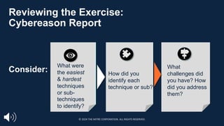 How did you
identify each
technique or sub?
What
challenges did
you have? How
did you address
them?
Reviewing the Exercise:
Cybereason Report
What were
the easiest
& hardest
techniques
or sub-
techniques
to identify?
Consider:
© 2024 THE MITRE CORPORATION. ALL RIGHTS RESERVED.
 