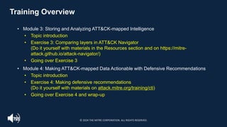 Training Overview
• Module 3: Storing and Analyzing ATT&CK-mapped Intelligence
• Topic introduction
• Exercise 3: Comparing layers in ATT&CK Navigator
(Do it yourself with materials in the Resources section and on https://mitre-
attack.github.io/attack-navigator/)
• Going over Exercise 3
• Module 4: Making ATT&CK-mapped Data Actionable with Defensive Recommendations
• Topic introduction
• Exercise 4: Making defensive recommendations
(Do it yourself with materials on attack.mitre.org/training/cti)
• Going over Exercise 4 and wrap-up
© 2024 THE MITRE CORPORATION. ALL RIGHTS RESERVED.
 