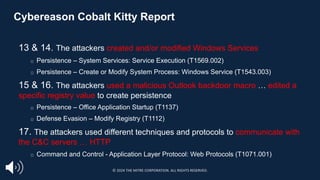 Cybereason Cobalt Kitty Report
13 & 14. The attackers created and/or modified Windows Services
□ Persistence – System Services: Service Execution (T1569.002)
□ Persistence – Create or Modify System Process: Windows Service (T1543.003)
15 & 16. The attackers used a malicious Outlook backdoor macro … edited a
specific registry value to create persistence
□ Persistence – Office Application Startup (T1137)
□ Defense Evasion – Modify Registry (T1112)
17. The attackers used different techniques and protocols to communicate with
the C&C servers … HTTP
□ Command and Control - Application Layer Protocol: Web Protocols (T1071.001)
https://cybr.ly/cobaltkitty
© 2024 THE MITRE CORPORATION. ALL RIGHTS RESERVED.
 