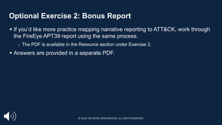 Optional Exercise 2: Bonus Report
§ If you’d like more practice mapping narrative reporting to ATT&CK, work through
the FireEye APT39 report using the same process.
□ The PDF is available in the Resource section under Exercise 2.
§ Answers are provided in a separate PDF.
© 2024 THE MITRE CORPORATION. ALL RIGHTS RESERVED.
 