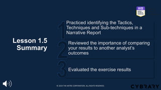 Lesson 1.5
Summary
Evaluated the exercise results
Reviewed the importance of comparing
your results to another analyst’s
outcomes
Practiced identifying the Tactics,
Techniques and Sub-techniques in a
Narrative Report
© 2024 THE MITRE CORPORATION. ALL RIGHTS RESERVED.
 