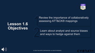 Lesson 1.6
Objectives
Learn about analyst and source biases
and ways to hedge against them
Review the importance of collaboratively
assessing ATT&CK® mappings
© 2024 THE MITRE CORPORATION. ALL RIGHTS RESERVED.
 