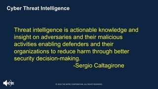 Cyber Threat Intelligence
Threat intelligence is actionable knowledge and
insight on adversaries and their malicious
activities enabling defenders and their
organizations to reduce harm through better
security decision-making.
-Sergio Caltagirone
© 2024 THE MITRE CORPORATION. ALL RIGHTS RESERVED.
 