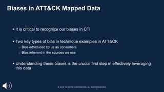 Biases in ATT&CK Mapped Data
§ It is critical to recognize our biases in CTI
§ Two key types of bias in technique examples in ATT&CK
□ Bias introduced by us as consumers
□ Bias inherent in the sources we use
§ Understanding these biases is the crucial first step in effectively leveraging
this data
© 2024 THE MITRE CORPORATION. ALL RIGHTS RESERVED.
 
