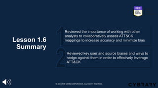 Lesson 1.6
Summary
Reviewed key user and source biases and ways to
hedge against them in order to effectively leverage
ATT&CK
Reviewed the importance of working with other
analysts to collaboratively assess ATT&CK
mappings to increase accuracy and minimize bias
© 2024 THE MITRE CORPORATION. ALL RIGHTS RESERVED.
 