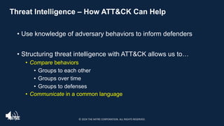 Threat Intelligence – How ATT&CK Can Help
• Use knowledge of adversary behaviors to inform defenders
• Structuring threat intelligence with ATT&CK allows us to…
• Compare behaviors
• Groups to each other
• Groups over time
• Groups to defenses
• Communicate in a common language
© 2024 THE MITRE CORPORATION. ALL RIGHTS RESERVED.
 