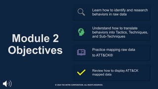 Module 2
Objectives
Learn how to identify and research
behaviors in raw data
Understand how to translate
behaviors into Tactics, Techniques,
and Sub-Techniques
Practice mapping raw data
to ATT&CK®
Review how to display ATT&CK
mapped data
© 2024 THE MITRE CORPORATION. ALL RIGHTS RESERVED.
 