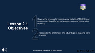 Lesson 2.1
Objectives
Recognize the challenges and advantage of mapping from
raw data
Review the process for mapping raw data to ATT&CK® and
assess mapping differences between raw data vs narrative
reporting
© 2024 THE MITRE CORPORATION. ALL RIGHTS RESERVED.
 