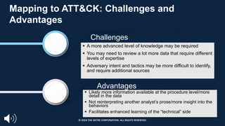 Challenges
Advantages
Mapping to ATT&CK: Challenges and
Advantages
§ A more advanced level of knowledge may be required
§ You may need to review a lot more data that require different
levels of expertise
§ Adversary intent and tactics may be more difficult to identify,
and require additional sources
§ Likely more information available at the procedure level/more
detail in the data
§ Not reinterpreting another analyst’s prose/more insight into the
behaviors
§ Facilitates enhanced learning of the “technical” side
© 2024 THE MITRE CORPORATION. ALL RIGHTS RESERVED.
 