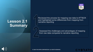 Assessed the challenges and advantages of mapping
from raw data compared to narrative reporting
Reviewed the process for mapping raw data to ATT&CK
and highlighted some differences from mapping from
narrative reporting
Lesson 2.1
Summary
© 2024 THE MITRE CORPORATION. ALL RIGHTS RESERVED.
 