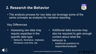 2. Research the Behavior
• The analysis process for raw data can leverage some of the
same concepts as analysis for narrative reporting
Key Differences
• Additional data sources may
also be required to gain enough
context about what the
behavior is
• Additional questions to
responders/analysts
• Assessing raw data may
require expertise in the
specific data type
• Network, forensics, malware,
Windows cmd line, etc
© 2024 THE MITRE CORPORATION. ALL RIGHTS RESERVED.
 