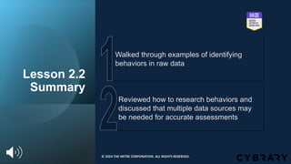 Lesson 2.2
Summary
Reviewed how to research behaviors and
discussed that multiple data sources may
be needed for accurate assessments
Walked through examples of identifying
behaviors in raw data
© 2024 THE MITRE CORPORATION. ALL RIGHTS RESERVED.
 