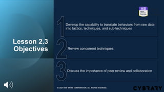 Lesson 2.3
Objectives
Discuss the importance of peer review and collaboration
Review concurrent techniques
Develop the capability to translate behaviors from raw data
into tactics, techniques, and sub-techniques
© 2024 THE MITRE CORPORATION. ALL RIGHTS RESERVED.
 