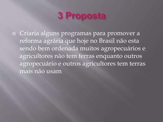  Criaria alguns programas para promover a 
reforma agrária que hoje no Brasil não esta 
sendo bem ordenada muitos agropecuários e 
agricultores não tem terras enquanto outros 
agropecuário e outros agricultores tem terras 
mais não usam 
 