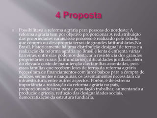  Possibilitava a reforma agrária para pessoas do nordeste: A 
reforma agrária tem por objetivo proporcionar A redistribuição 
das propriedades rurais.Esse processo é realizado pelo Estado, 
que compra ou desapropria terras de grandes latifundiários.No 
Brasil, historicamente há uma distribuição desigual de terras e a 
realização da reforma agrária no Brasil é lenta e enfrenta várias 
barreiras, entre elas podemos destacar a resistência dos grandes 
proprietários rurais (latifundiários), dificuldades jurídicas, além 
do elevado custo de manutenção das famílias assentadas, pois 
essas famílias que recebem lotes de terras da reforma agrária 
necessitam de financiamentos com juros baixos para a compra de 
adubos, sementes e máquinas, os assentamentos necessitam de 
infraestrutura, entre outros aspectos. Porém, é de extrema 
importância a realização da reforma agrária no país, 
proporcionando terra para a população trabalhar, aumentando a 
produção agrícola, redução das desigualdades sociais, 
democratização da estrutura fundiária. 
 