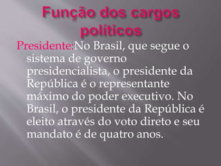 Presidente:No Brasil, que segue o 
sistema de governo 
presidencialista, o presidente da 
República é o representante 
máximo do poder executivo. No 
Brasil, o presidente da República é 
eleito através do voto direto e seu 
mandato é de quatro anos. 
 