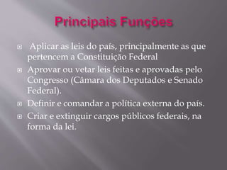  Aplicar as leis do país, principalmente as que 
pertencem a Constituição Federal 
 Aprovar ou vetar leis feitas e aprovadas pelo 
Congresso (Câmara dos Deputados e Senado 
Federal). 
 Definir e comandar a política externa do país. 
 Criar e extinguir cargos públicos federais, na 
forma da lei. 
 