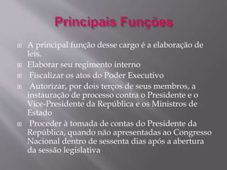  A principal função desse cargo é a elaboração de 
leis. 
 Elaborar seu regimento interno 
 Fiscalizar os atos do Poder Executivo 
 Autorizar, por dois terços de seus membros, a 
instauração de processo contra o Presidente e o 
Vice-Presidente da República e os Ministros de 
Estado 
 Proceder à tomada de contas do Presidente da 
República, quando não apresentadas ao Congresso 
Nacional dentro de sessenta dias após a abertura 
da sessão legislativa 
 