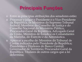  Entre as principias atribuições dos senadores estão: 
 Processar e julgar o Presidente e o Vice-Presidente 
da República, os Ministros do Supremo Tribunal 
Federal, Membros do Conselho de Justiça e do 
Conselho Nacional do Ministério Público, 
Procurador-Geral da República, Advogado Geral 
da União, Ministros de Estado e os Comandantes 
da Marinha, do Exército e da Aeronáutica. 
 Aprovar a escolha de: Ministros do Tribunal de 
Contas indicados pelo Presidente da República; 
Presidentes e Diretores do Banco Central; 
Governador de Território; Procurador-Geral da 
República; Titulares de outros cargos que a lei 
determina; 
 