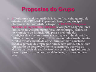  1- Daria uma maior contribuição tanto financeira quanto de 
estrutura do PRONAF: O presente tem como principal 
objetivo avaliar a contribuição que o PRONAF( Programa 
Nacional de Agricultura Familiar),levou para os agricultores 
familiares no Assentamento Rosa Luxemburgo, localizado 
no Município de Estância/SE, para a melhoria das 
condições de vida dos mesmos, visto que a linha de crédito 
utilizada tem por propósito de estimular o desenvolvimento 
rural, o fortalecimento da agricultura familiar, a inclusão 
social, a geração de emprego e renda, bem como, estabelecer 
um padrão de desenvolvimento sustentável, que vise ao 
alcance de níveis de satisfação e bem estar de agricultores de 
forma a produzir um novo modelo de agricultura no meio 
local. 
 