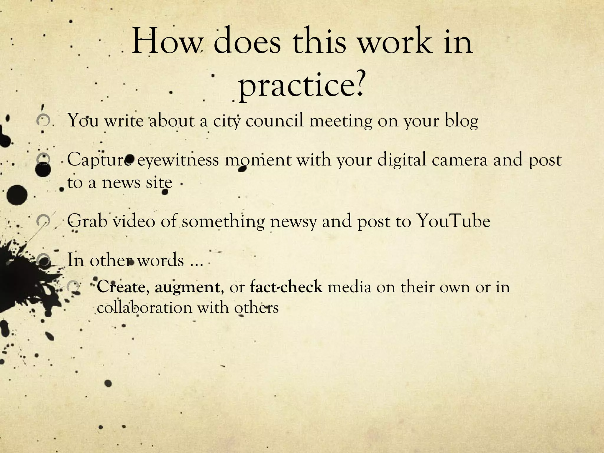 How does this work in practice? You write about a city council meeting on your blog Capture eyewitness moment with your digital camera and post to a news site Grab video of something newsy and post to YouTube In other words … Create ,  augment , or  fact-check  media on their own or in collaboration with others 
