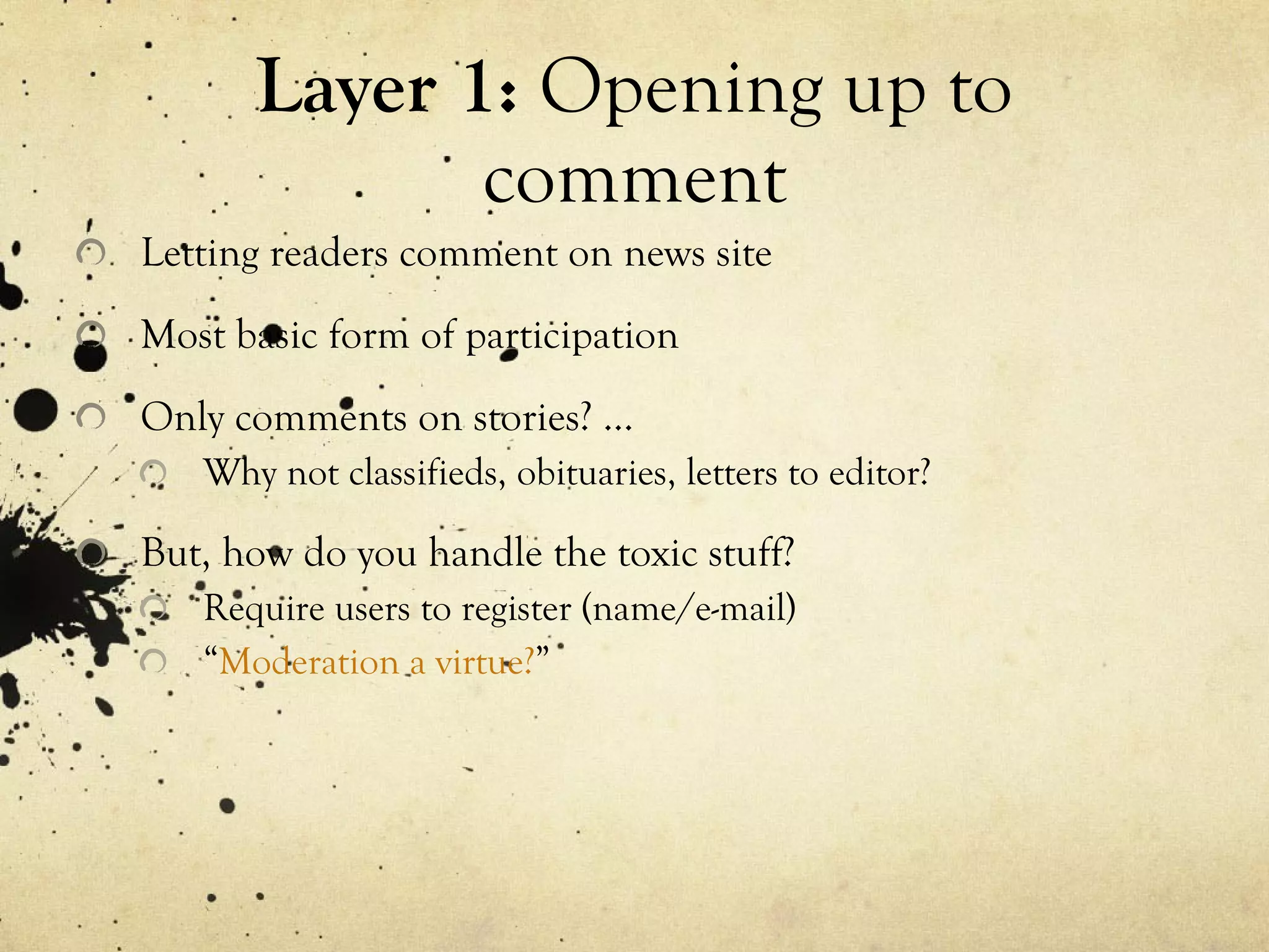 Layer 1:  Opening up to comment Letting readers comment on news site Most basic form of participation Only comments on stories? … Why not classifieds, obituaries, letters to editor? But, how do you handle the toxic stuff? Require users to register (name/e-mail) “ Moderation a virtue? ” 