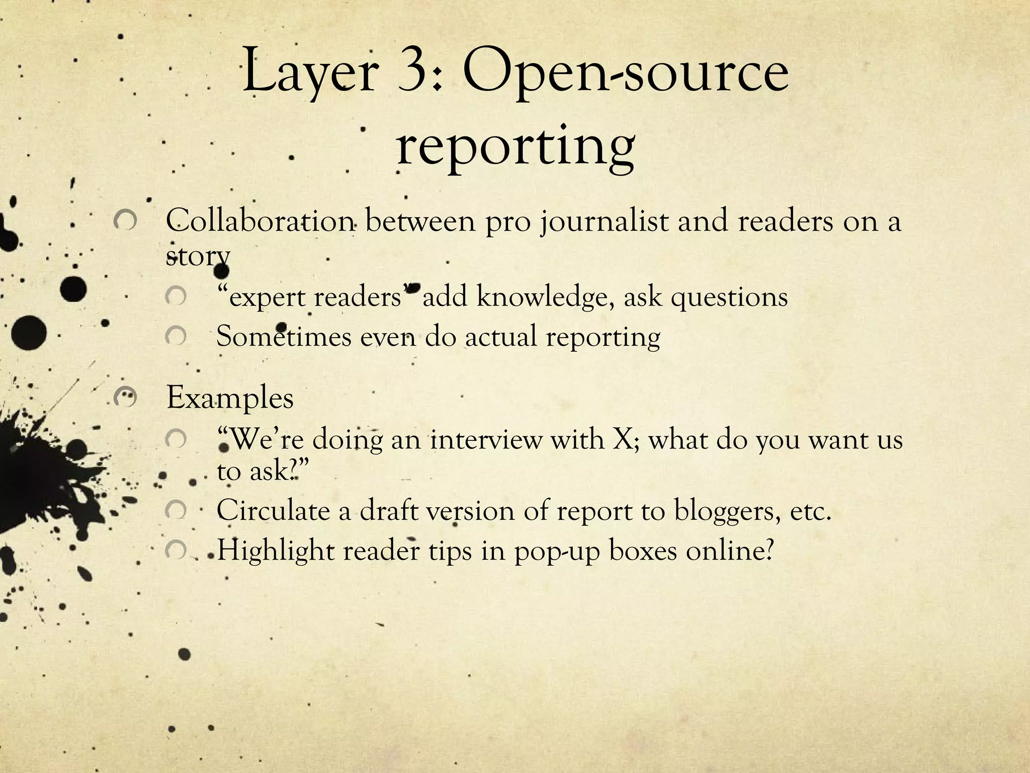 Layer 3: Open-source reporting Collaboration between pro journalist and readers on a story “ expert readers” add knowledge, ask questions Sometimes even do actual reporting Examples “ We’re doing an interview with X; what do you want us to ask?” Circulate a draft version of report to bloggers, etc. Highlight reader tips in pop-up boxes online? 