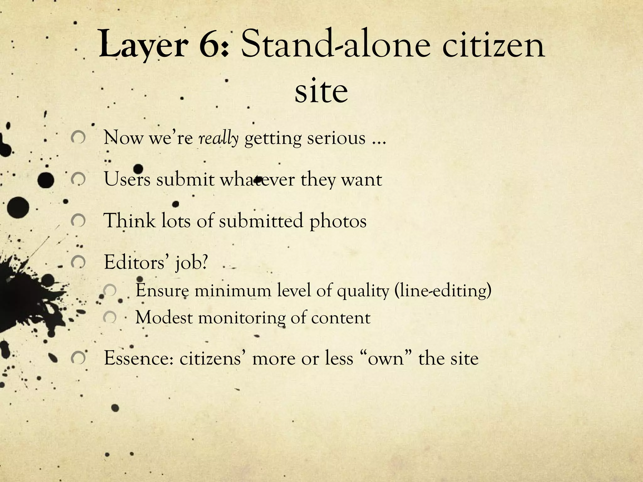 Layer 6:  Stand-alone citizen site Now we’re  really  getting serious … Users submit whatever they want Think lots of submitted photos Editors’ job? Ensure minimum level of quality (line-editing) Modest monitoring of content Essence: citizens’ more or less “own” the site 