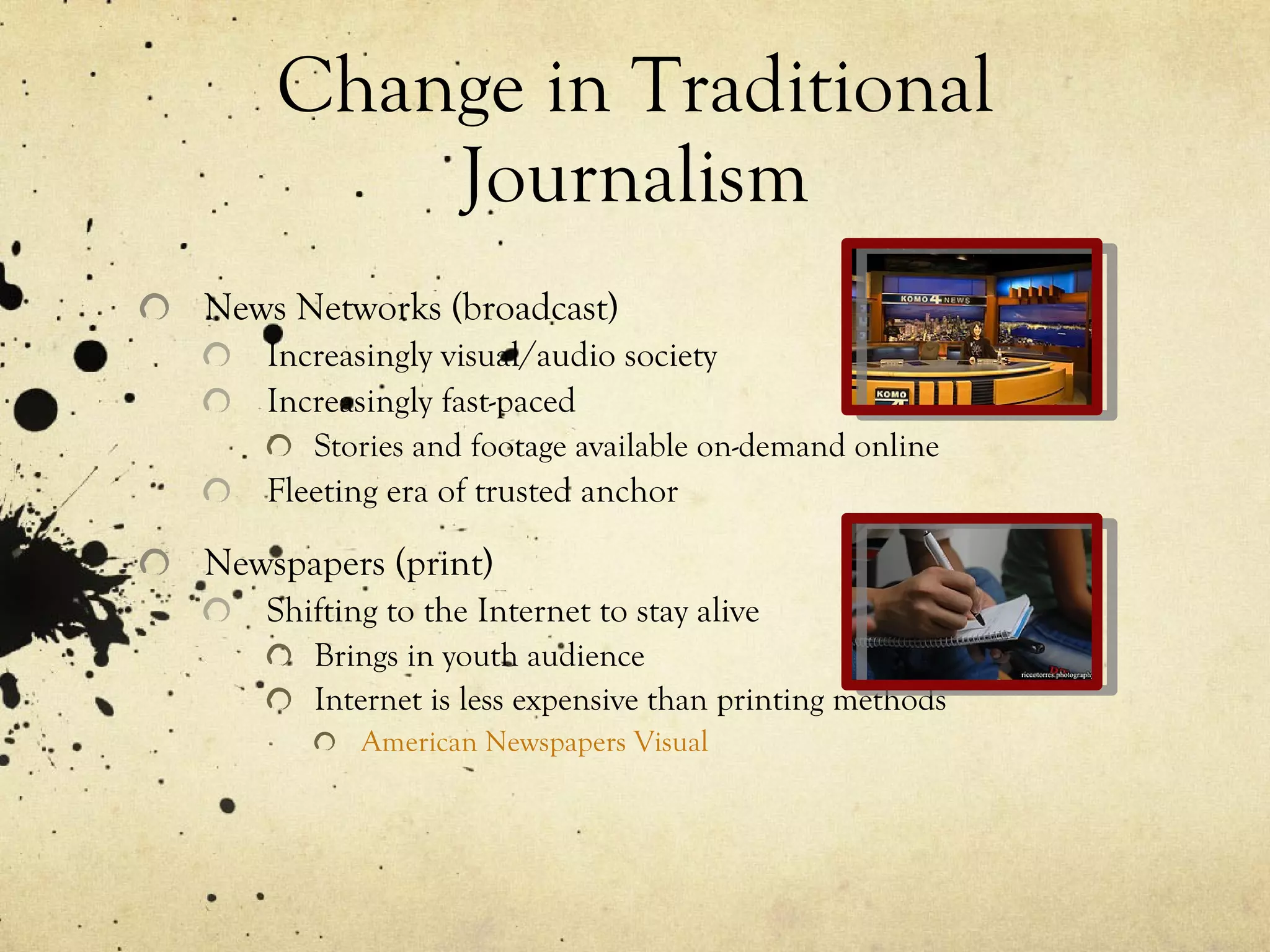 Change in Traditional Journalism News Networks (broadcast) Increasingly visual/audio society Increasingly fast-paced  Stories and footage available on-demand online Fleeting era of trusted anchor Newspapers (print) Shifting to the Internet to stay alive Brings in youth audience Internet is less expensive than printing methods American Newspapers Visual 