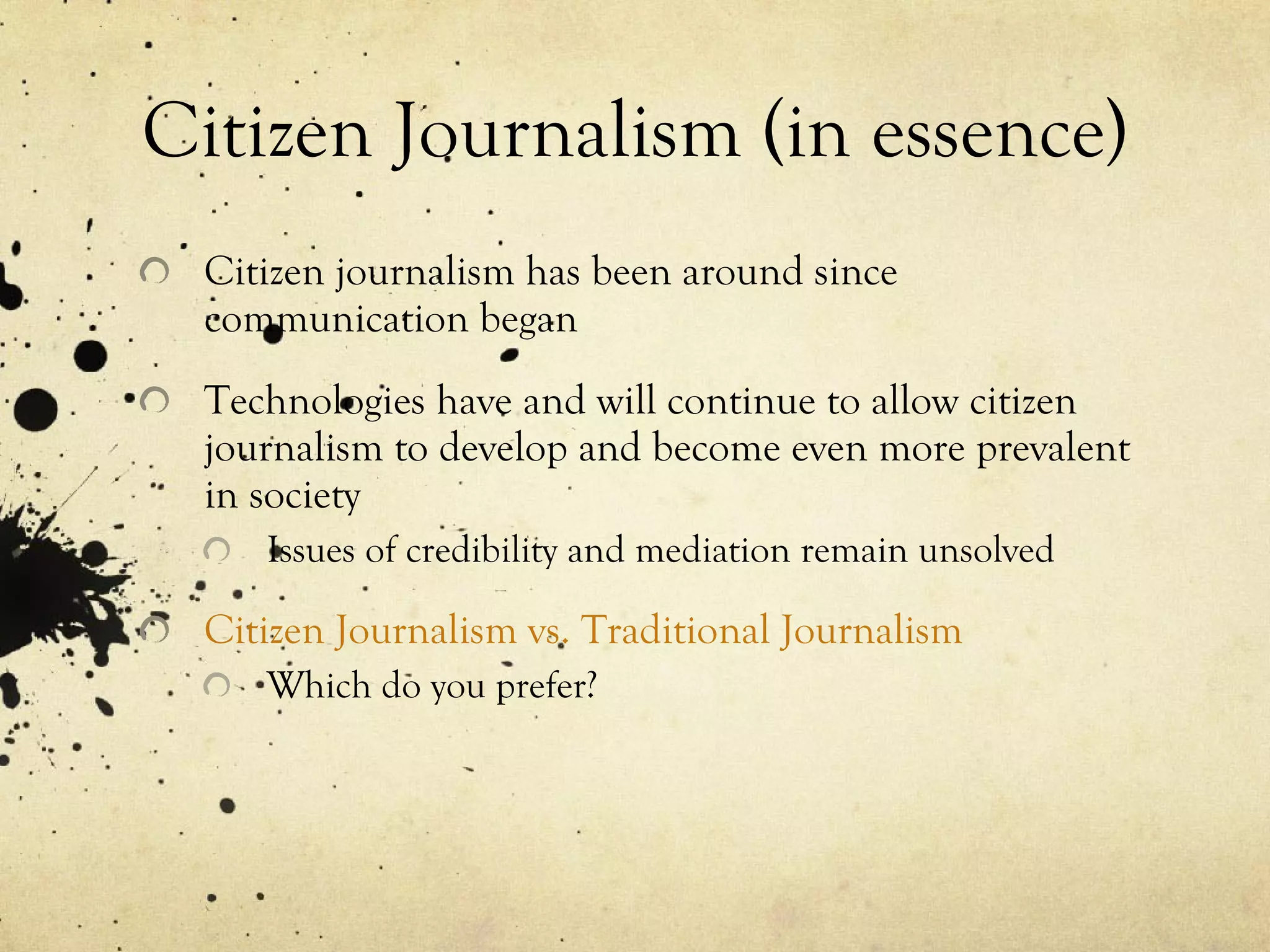 Citizen Journalism (in essence) Citizen journalism has been around since communication began Technologies have and will continue to allow citizen journalism to develop and become even more prevalent in society Issues of credibility and mediation remain unsolved Citizen Journalism vs. Traditional Journalism Which do you prefer? 