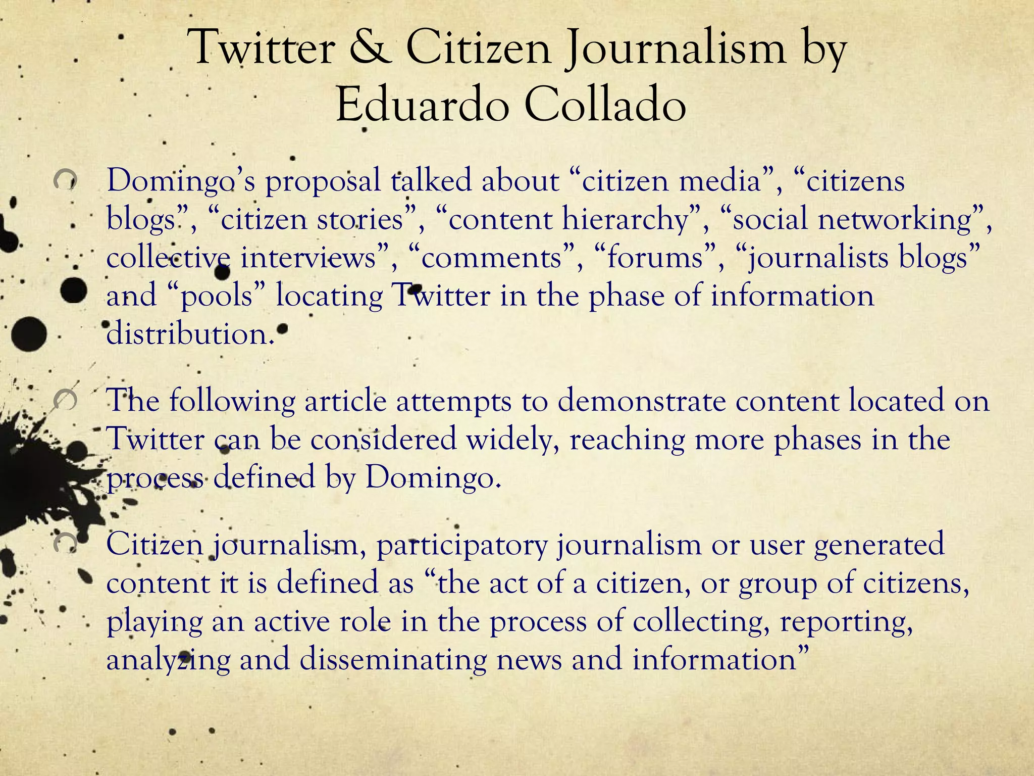 Twitter & Citizen Journalism by Eduardo Collado  Domingo’s proposal talked about “citizen media”, “citizens blogs”, “citizen stories”, “content hierarchy”, “social networking”, collective interviews”, “comments”, “forums”, “journalists blogs” and “pools” locating Twitter in the phase of information distribution. The following article attempts to demonstrate content located on Twitter can be considered widely, reaching more phases in the process defined by Domingo. Citizen journalism, participatory journalism or user generated content it is defined as “the act of a citizen, or group of citizens, playing an active role in the process of collecting, reporting, analyzing and disseminating news and information” 