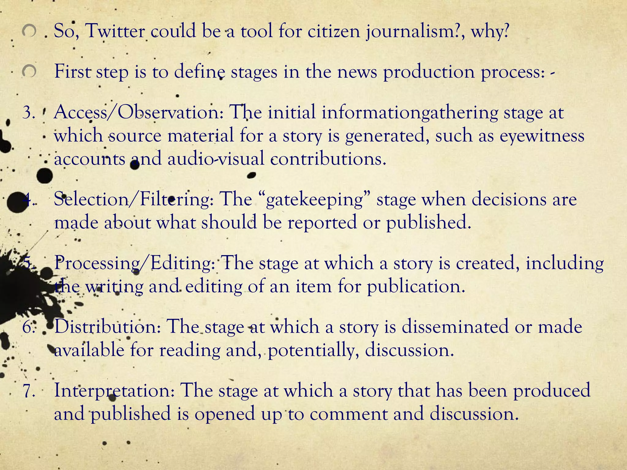 So, Twitter could be a tool for citizen journalism?, why? First step is to define stages in the news production process: - Access/Observation: The initial informationgathering stage at which source material for a story is generated, such as eyewitness accounts and audio-visual contributions. Selection/Filtering: The “gatekeeping” stage when decisions are made about what should be reported or published. Processing/Editing: The stage at which a story is created, including the writing and editing of an item for publication. Distribution: The stage at which a story is disseminated or made available for reading and, potentially, discussion. Interpretation: The stage at which a story that has been produced and published is opened up to comment and discussion. 