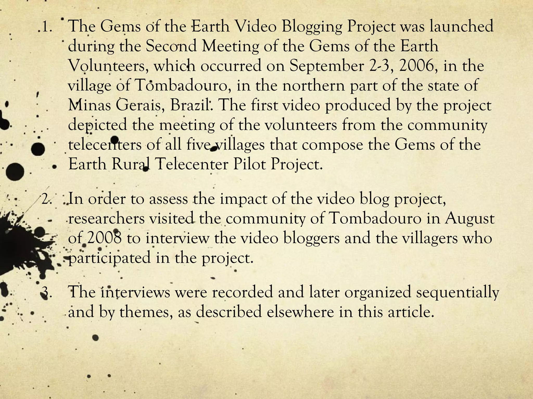 The Gems of the Earth Video Blogging Project was launched during the Second Meeting of the Gems of the Earth Volunteers, which occurred on September 2-3, 2006, in the village of Tombadouro, in the northern part of the state of Minas Gerais, Brazil. The first video produced by the project depicted the meeting of the volunteers from the community telecenters of all five villages that compose the Gems of the Earth Rural Telecenter Pilot Project. In order to assess the impact of the video blog project, researchers visited the community of Tombadouro in August of 2008 to interview the video bloggers and the villagers who participated in the project. The interviews were recorded and later organized sequentially and by themes, as described elsewhere in this article. 