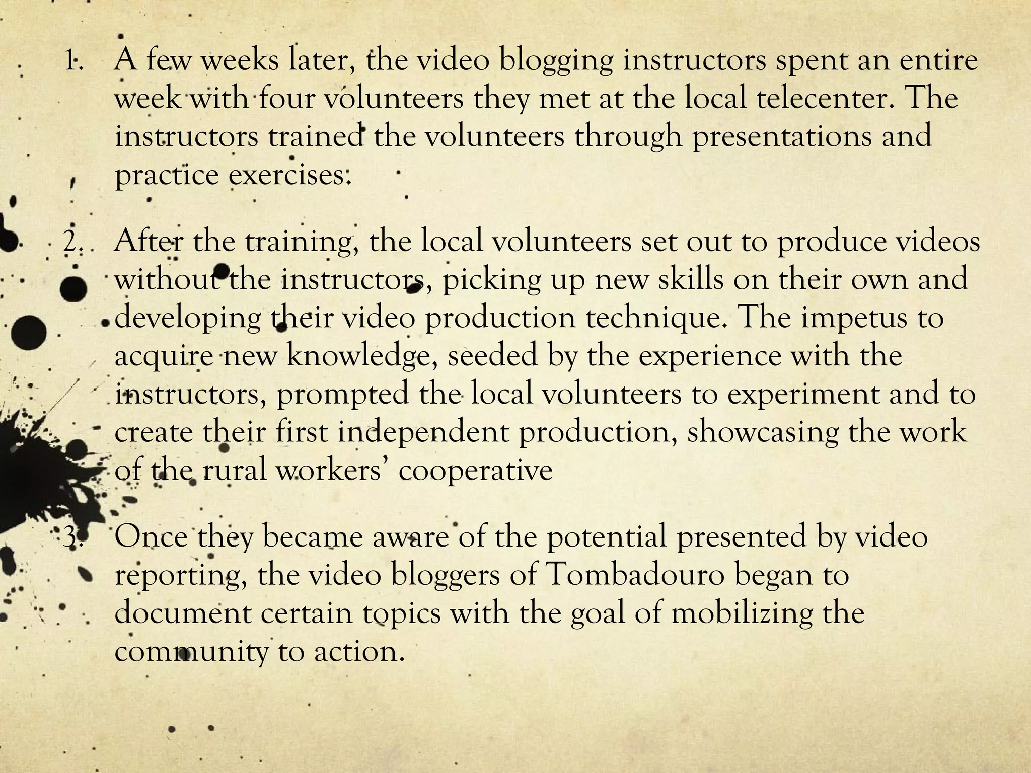 A few weeks later, the video blogging instructors spent an entire week with four volunteers they met at the local telecenter. The instructors trained the volunteers through presentations and practice exercises. After the training, the local volunteers set out to produce videos without the instructors, picking up new skills on their own and developing their video production technique. The impetus to acquire new knowledge, seeded by the experience with the instructors, prompted the local volunteers to experiment and to create their first independent production, showcasing the work of the rural workers’ cooperative Once they became aware of the potential presented by video reporting, the video bloggers of Tombadouro began to document certain topics with the goal of mobilizing the community to action. 