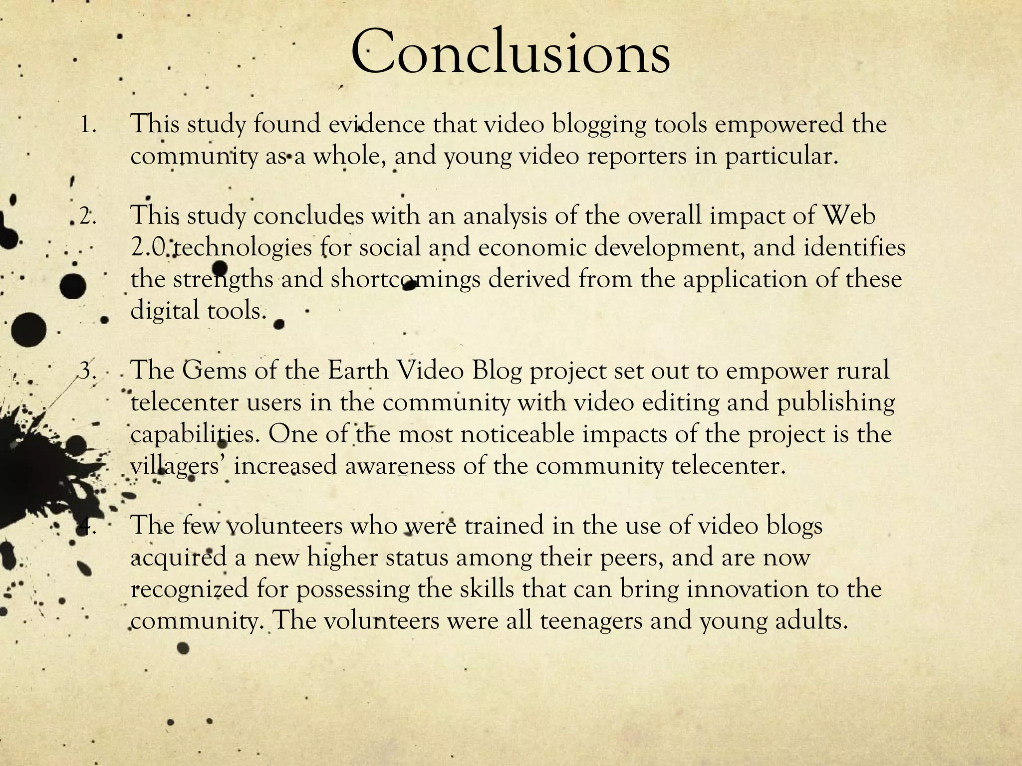Conclusions This study found evidence that video blogging tools empowered the community as a whole, and young video reporters in particular. This study concludes with an analysis of the overall impact of Web 2.0 technologies for social and economic development, and identifies the strengths and shortcomings derived from the application of these digital tools. The Gems of the Earth Video Blog project set out to empower rural telecenter users in the community with video editing and publishing capabilities. One of the most noticeable impacts of the project is the villagers’ increased awareness of the community telecenter. The few volunteers who were trained in the use of video blogs acquired a new higher status among their peers, and are now recognized for possessing the skills that can bring innovation to the community. The volunteers were all teenagers and young adults. 