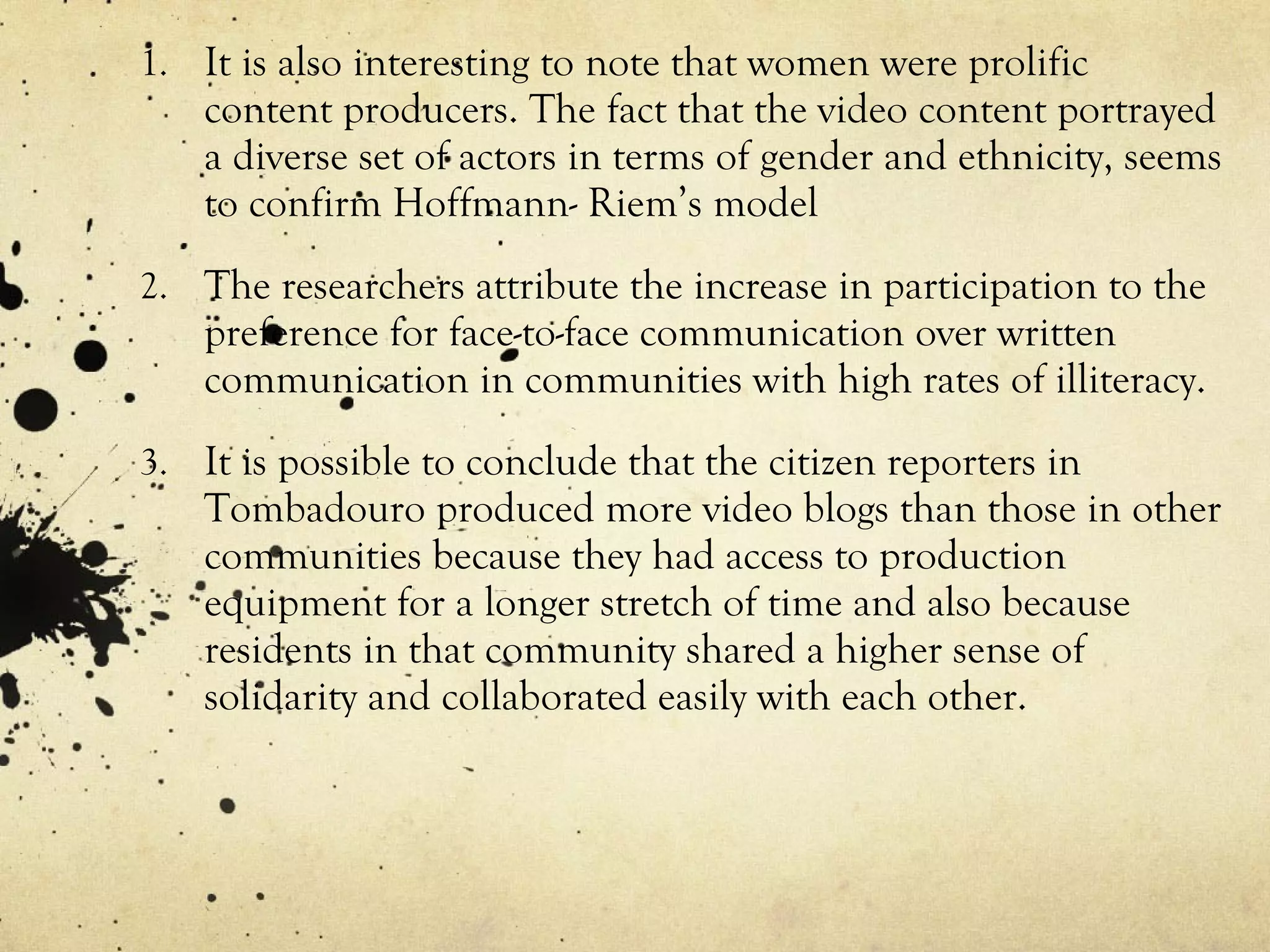 It is also interesting to note that women were prolific content producers. The fact that the video content portrayed a diverse set of actors in terms of gender and ethnicity, seems to confirm Hoffmann- Riem’s model The researchers attribute the increase in participation to the preference for face-to-face communication over written communication in communities with high rates of illiteracy. It is possible to conclude that the citizen reporters in Tombadouro produced more video blogs than those in other communities because they had access to production equipment for a longer stretch of time and also because residents in that community shared a higher sense of solidarity and collaborated easily with each other. 