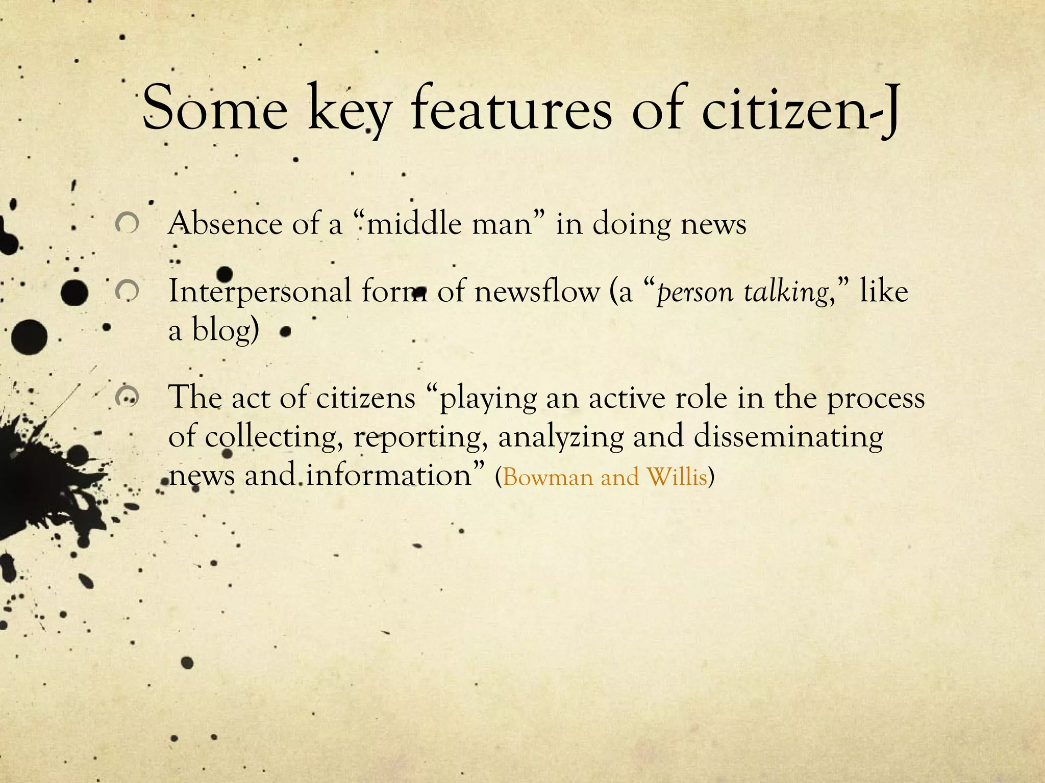 Some key features of citizen-J Absence of a “middle man” in doing news Interpersonal form of newsflow (a “ person talking ,” like a blog) The act of citizens “playing an active role in the process of collecting, reporting, analyzing and disseminating news and information”  ( Bowman and Willis ) 